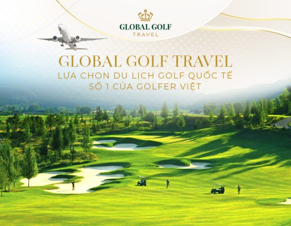 Vì sao Global Golf Travel là lựa chọn số 1 khi du lịch golf quốc tế?